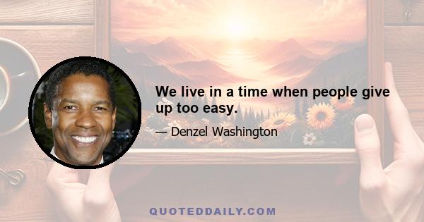 We live in a time when people give up too easy.