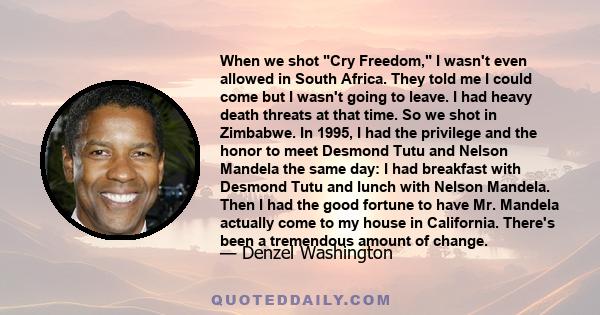 When we shot Cry Freedom, I wasn't even allowed in South Africa. They told me I could come but I wasn't going to leave. I had heavy death threats at that time. So we shot in Zimbabwe. In 1995, I had the privilege and