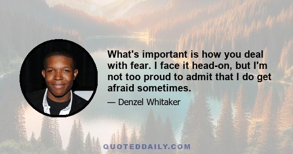 What's important is how you deal with fear. I face it head-on, but I'm not too proud to admit that I do get afraid sometimes.