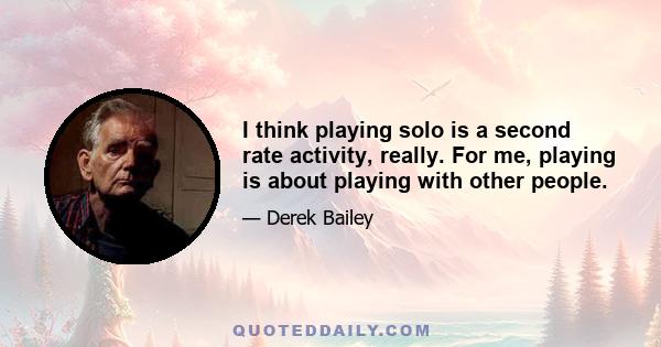 I think playing solo is a second rate activity, really. For me, playing is about playing with other people.