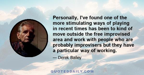 Personally, I've found one of the more stimulating ways of playing in recent times has been to kind of move outside the free improvised area and work with people who are probably improvisers but they have a particular