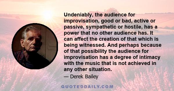 Undeniably, the audience for improvisation, good or bad, active or passive, sympathetic or hostile, has a power that no other audience has. It can affect the creation of that which is being witnessed. And perhaps