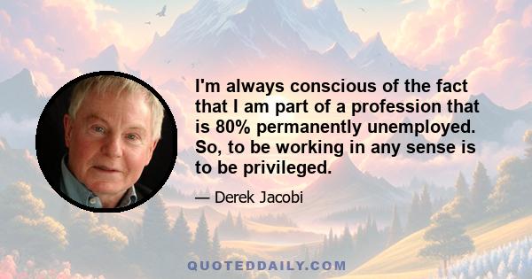 I'm always conscious of the fact that I am part of a profession that is 80% permanently unemployed. So, to be working in any sense is to be privileged.