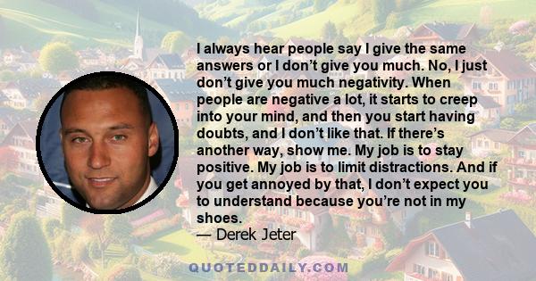 I always hear people say I give the same answers or I don’t give you much. No, I just don’t give you much negativity. When people are negative a lot, it starts to creep into your mind, and then you start having doubts,