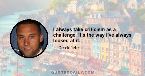 I always take criticism as a challenge. It's the way I've always looked at it.