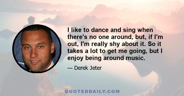 I like to dance and sing when there's no one around, but, if I'm out, I'm really shy about it. So it takes a lot to get me going, but I enjoy being around music.