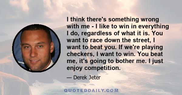 I think there's something wrong with me - I like to win in everything I do, regardless of what it is. You want to race down the street, I want to beat you. If we're playing checkers, I want to win. You beat me, it's