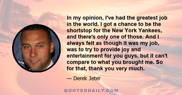 In my opinion, I've had the greatest job in the world. I got a chance to be the shortstop for the New York Yankees, and there's only one of those. And I always felt as though it was my job, was to try to provide joy and 