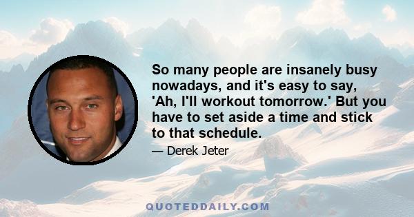 So many people are insanely busy nowadays, and it's easy to say, 'Ah, I'll workout tomorrow.' But you have to set aside a time and stick to that schedule.