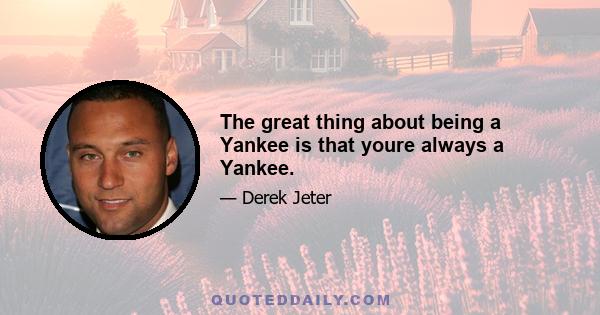 The great thing about being a Yankee is that youre always a Yankee.