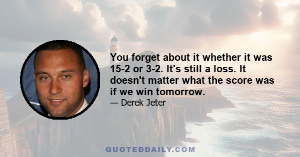 You forget about it whether it was 15-2 or 3-2. It's still a loss. It doesn't matter what the score was if we win tomorrow.