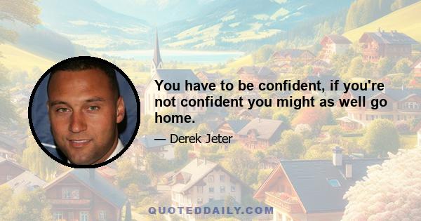 You have to be confident, if you're not confident you might as well go home.