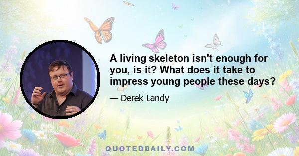 A living skeleton isn't enough for you, is it? What does it take to impress young people these days?