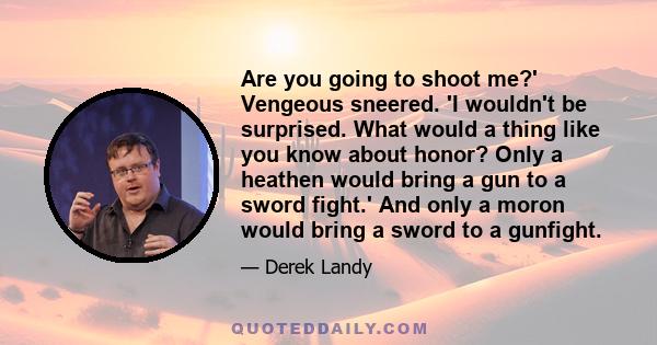 Are you going to shoot me?' Vengeous sneered. 'I wouldn't be surprised. What would a thing like you know about honor? Only a heathen would bring a gun to a sword fight.' And only a moron would bring a sword to a