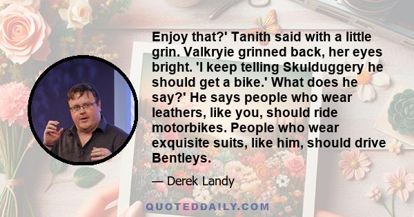 Enjoy that?' Tanith said with a little grin. Valkryie grinned back, her eyes bright. 'I keep telling Skulduggery he should get a bike.' What does he say?' He says people who wear leathers, like you, should ride