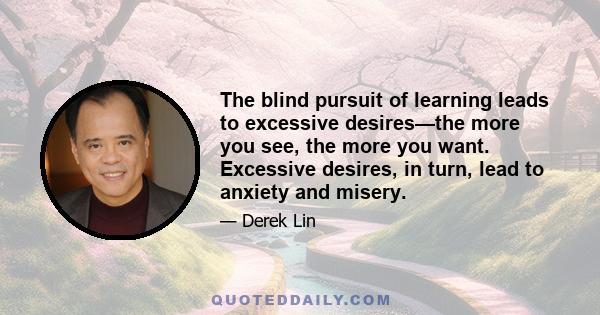 The blind pursuit of learning leads to excessive desires—the more you see, the more you want. Excessive desires, in turn, lead to anxiety and misery.