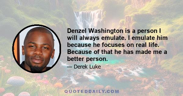 Denzel Washington is a person I will always emulate. I emulate him because he focuses on real life. Because of that he has made me a better person.