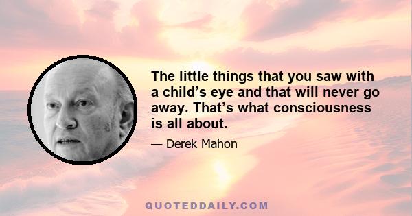 The little things that you saw with a child’s eye and that will never go away. That’s what consciousness is all about.