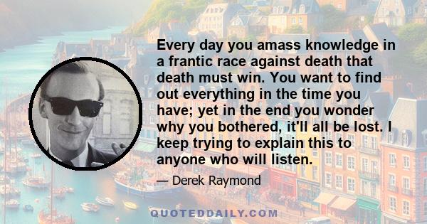 Every day you amass knowledge in a frantic race against death that death must win. You want to find out everything in the time you have; yet in the end you wonder why you bothered, it'll all be lost. I keep trying to