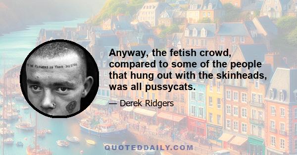 Anyway, the fetish crowd, compared to some of the people that hung out with the skinheads, was all pussycats.