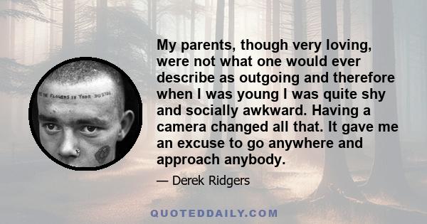 My parents, though very loving, were not what one would ever describe as outgoing and therefore when I was young I was quite shy and socially awkward. Having a camera changed all that. It gave me an excuse to go