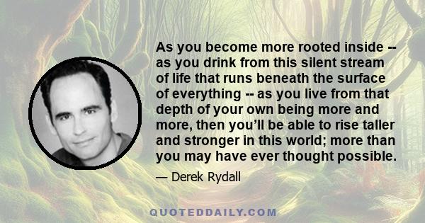 As you become more rooted inside -- as you drink from this silent stream of life that runs beneath the surface of everything -- as you live from that depth of your own being more and more, then you’ll be able to rise