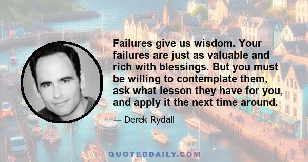 Failures give us wisdom. Your failures are just as valuable and rich with blessings. But you must be willing to contemplate them, ask what lesson they have for you, and apply it the next time around.