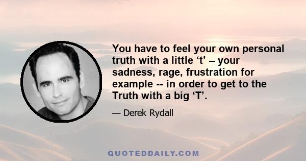 You have to feel your own personal truth with a little ‘t’ – your sadness, rage, frustration for example -- in order to get to the Truth with a big ‘T’.