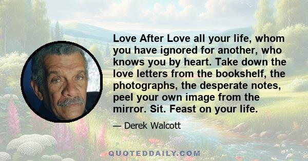 Love After Love all your life, whom you have ignored for another, who knows you by heart. Take down the love letters from the bookshelf, the photographs, the desperate notes, peel your own image from the mirror. Sit.