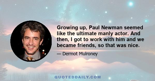 Growing up, Paul Newman seemed like the ultimate manly actor. And then, I got to work with him and we became friends, so that was nice.