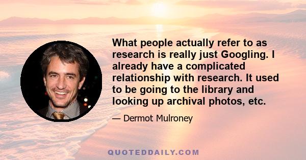 What people actually refer to as research is really just Googling. I already have a complicated relationship with research. It used to be going to the library and looking up archival photos, etc.