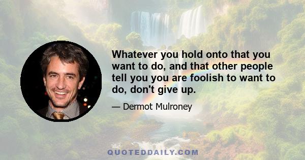 Whatever you hold onto that you want to do, and that other people tell you you are foolish to want to do, don't give up.