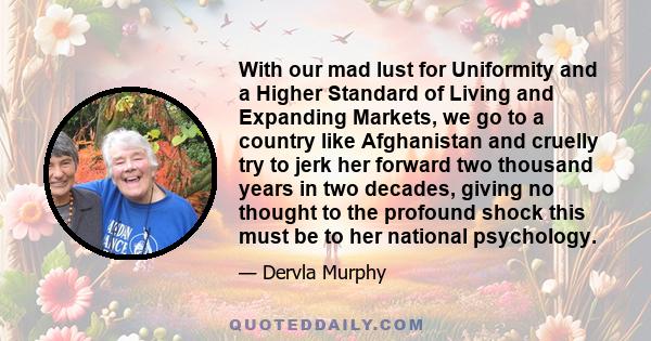 With our mad lust for Uniformity and a Higher Standard of Living and Expanding Markets, we go to a country like Afghanistan and cruelly try to jerk her forward two thousand years in two decades, giving no thought to the 