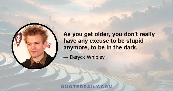 As you get older, you don't really have any excuse to be stupid anymore, to be in the dark.