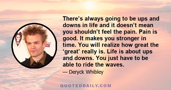 There’s always going to be ups and downs in life and it doesn’t mean you shouldn’t feel the pain. Pain is good. It makes you stronger in time. You will realize how great the ‘great’ really is. Life is about ups and