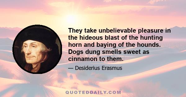 They take unbelievable pleasure in the hideous blast of the hunting horn and baying of the hounds. Dogs dung smells sweet as cinnamon to them.