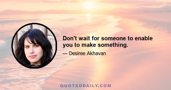 Don't wait for someone to enable you to make something.