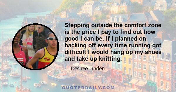 Stepping outside the comfort zone is the price I pay to find out how good I can be. If I planned on backing off every time running got difficult I would hang up my shoes and take up knitting.