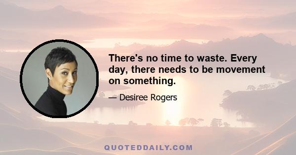 There's no time to waste. Every day, there needs to be movement on something.