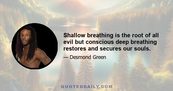 Shallow breathing is the root of all evil but conscious deep breathing restores and secures our souls.