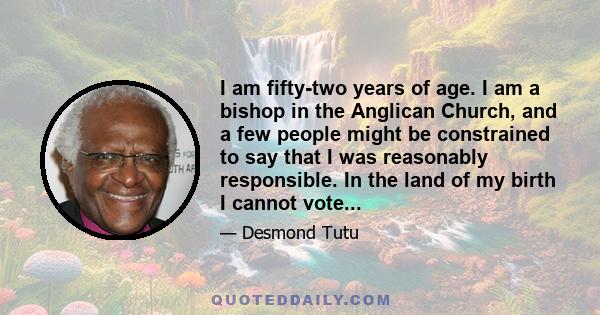 I am fifty-two years of age. I am a bishop in the Anglican Church, and a few people might be constrained to say that I was reasonably responsible. In the land of my birth I cannot vote...