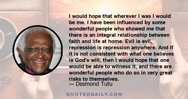 I would hope that wherever I was I would be me. I have been influenced by some wonderful people who showed me that there is an integral relationship between faith and life at home. Evil is evil, repression is repression 