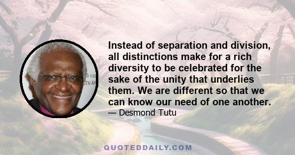 Instead of separation and division, all distinctions make for a rich diversity to be celebrated for the sake of the unity that underlies them. We are different so that we can know our need of one another.