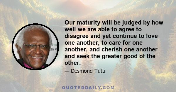 Our maturity will be judged by how well we are able to agree to disagree and yet continue to love one another, to care for one another, and cherish one another and seek the greater good of the other.