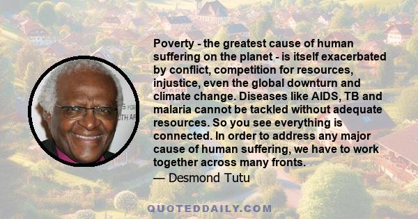 Poverty - the greatest cause of human suffering on the planet - is itself exacerbated by conflict, competition for resources, injustice, even the global downturn and climate change. Diseases like AIDS, TB and malaria