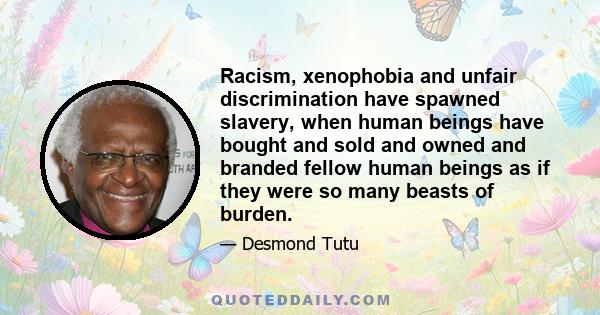 Racism, xenophobia and unfair discrimination have spawned slavery, when human beings have bought and sold and owned and branded fellow human beings as if they were so many beasts of burden.