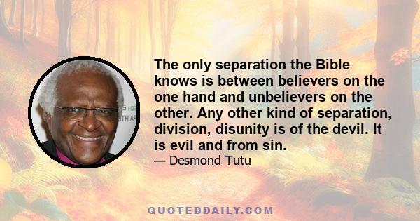 The only separation the Bible knows is between believers on the one hand and unbelievers on the other. Any other kind of separation, division, disunity is of the devil. It is evil and from sin.