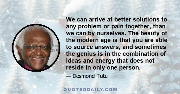 We can arrive at better solutions to any problem or pain together, than we can by ourselves. The beauty of the modern age is that you are able to source answers, and sometimes the genius is in the combination of ideas