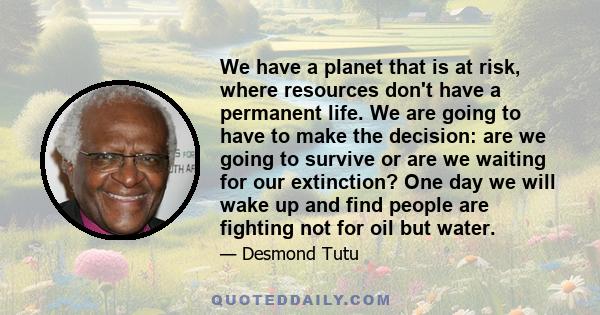 We have a planet that is at risk, where resources don't have a permanent life. We are going to have to make the decision: are we going to survive or are we waiting for our extinction? One day we will wake up and find