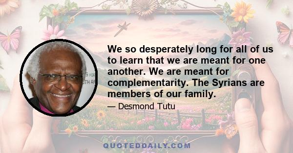 We so desperately long for all of us to learn that we are meant for one another. We are meant for complementarity. The Syrians are members of our family.